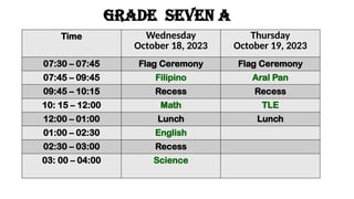 GRADE seven a
Time Wednesday
October 18, 2023
Thursday
October 19, 2023
07:30 – 07:45 Flag Ceremony Flag Ceremony
07:45 – 09:45 Filipino Aral Pan
09:45 – 10:15 Recess Recess
10: 15 – 12:00 Math TLE
12:00 – 01:00 Lunch Lunch
01:00 – 02:30 English
02:30 – 03:00 Recess
03: 00 – 04:00 Science
 