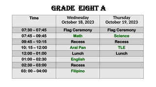 GRADE eight a
Time Wednesday
October 18, 2023
Thursday
October 19, 2023
07:30 – 07:45 Flag Ceremony Flag Ceremony
07:45 – 09:45 Math Science
09:45 – 10:15 Recess Recess
10: 15 – 12:00 Aral Pan TLE
12:00 – 01:00 Lunch Lunch
01:00 – 02:30 English
02:30 – 03:00 Recess
03: 00 – 04:00 Filipino
 