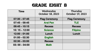 GRADE eight b
Time Wednesday
October 18, 2023
Thursday
October 19, 2023
07:30 – 07:45 Flag Ceremony Flag Ceremony
07:45 – 09:45 Aral Pan TLE
09:45 – 10:15 Recess Recess
10: 15 – 12:00 Science Filipino
12:00 – 01:00 Lunch Lunch
01:00 – 02:30 English
02:30 – 03:00 Recess
03: 00 – 04:00 Math
 
