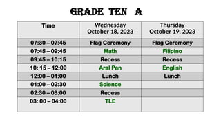 GRADE ten a
Time Wednesday
October 18, 2023
Thursday
October 19, 2023
07:30 – 07:45 Flag Ceremony Flag Ceremony
07:45 – 09:45 Math Filipino
09:45 – 10:15 Recess Recess
10: 15 – 12:00 Aral Pan English
12:00 – 01:00 Lunch Lunch
01:00 – 02:30 Science
02:30 – 03:00 Recess
03: 00 – 04:00 TLE
 