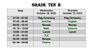 GRADE ten b
Time Wednesday
October 18, 2023
Thursday
October 19, 2023
07:30 – 07:45 Flag Ceremony Flag Ceremony
07:45 – 09:45 Aral Pan English
09:45 – 10:15 Recess Recess
10: 15 – 12:00 Math Science
12:00 – 01:00 Lunch Lunch
01:00 – 02:30 TLE
02:30 – 03:00 Recess
03: 00 – 04:00 Filipino
 
