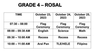 GRADE 4 – ROSAL
TIME October 23,
2023
October 24,
2023
October 25,
2023
07:30 – 08:00 Flag
Ceremony
Flag
Ceremony
Flag
Ceremony
08:00 – 09:30 AM English Science Math
09:30 – 10:00 AM Recess Recess Recess
10:00 – 11:00 AM Aral Pan TLE/HELE Filipino
 