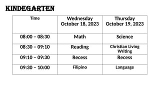 Time Wednesday
October 18, 2023
Thursday
October 19, 2023
08:00 – 08:30 Math Science
08:30 – 09:10 Reading Christian Living
Writing
09:10 – 09:30 Recess Recess
09:30 – 10:00 Filipino Language
KINDEGARTEN
 