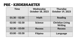 Time Wednesday
October 18, 2023
Thursday
October 19, 2023
01:30 – 02:00 Math Reading
02:00 – 02:30 Science Christian Living
Writing
02:30 – 03:00 Recess Recess
03:00 – 03:30 Filipino Language
PRE - KINDERGARTEN
 