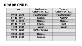 Time Wednesday
October 18, 2023
Thursday
October 19, 2023
07:30 – 07:45 Flag Ceremony Flag Ceremony
07: 45 – 09:15 English Aral Pan
09:15 – 09:45 Recess Recess
09: 45 – 11:30 Filipino Math
11:30 – 01:00 Lunch Lunch
01:00 – 02:30 Mother Tongue
02:30 – 03:00 Recess
03:00 – 04:00 Science
Grade one b
 