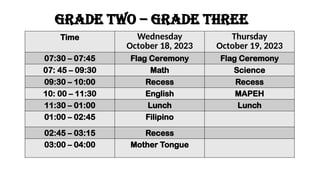 Time Wednesday
October 18, 2023
Thursday
October 19, 2023
07:30 – 07:45 Flag Ceremony Flag Ceremony
07: 45 – 09:30 Math Science
09:30 – 10:00 Recess Recess
10: 00 – 11:30 English MAPEH
11:30 – 01:00 Lunch Lunch
01:00 – 02:45 Filipino
02:45 – 03:15 Recess
03:00 – 04:00 Mother Tongue
GRADE two – GRADE THREE
 
