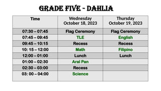 GRADE five - dahlia
Time Wednesday
October 18, 2023
Thursday
October 19, 2023
07:30 – 07:45 Flag Ceremony Flag Ceremony
07:45 – 09:45 TLE English
09:45 – 10:15 Recess Recess
10: 15 – 12:00 Math Filipino
12:00 – 01:00 Lunch Lunch
01:00 – 02:30 Aral Pan
02:30 – 03:00 Recess
03: 00 – 04:00 Science
 