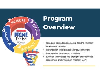 Program
Overview
• Research-backed supplemental Reading Program
for Kinder to Grade 10
• Grounded on the Balanced Literacy Framework
• Puts together best literacy practices
• Builds on the success and strengths of Scholastic’s
Assessment and Enrichment Program (AEP)
 