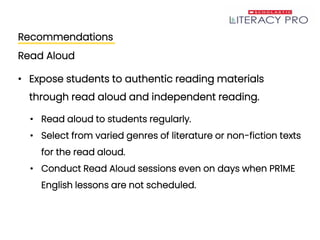 Recommendations
Read Aloud
• Expose students to authentic reading materials
through read aloud and independent reading.
• Read aloud to students regularly.
• Select from varied genres of literature or non-fiction texts
for the read aloud.
• Conduct Read Aloud sessions even on days when PR1ME
English lessons are not scheduled.
 