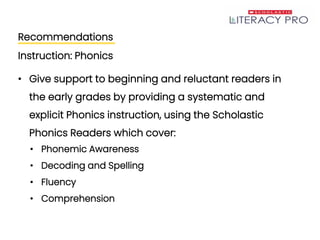 Recommendations
Instruction: Phonics
• Give support to beginning and reluctant readers in
the early grades by providing a systematic and
explicit Phonics instruction, using the Scholastic
Phonics Readers which cover:
• Phonemic Awareness
• Decoding and Spelling
• Fluency
• Comprehension
 