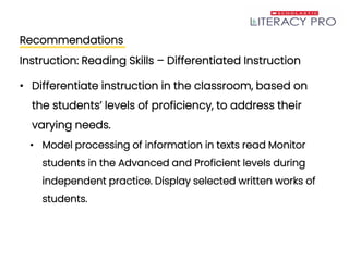 Recommendations
Instruction: Reading Skills – Differentiated Instruction
• Differentiate instruction in the classroom, based on
the students’ levels of proficiency, to address their
varying needs.
• Model processing of information in texts read Monitor
students in the Advanced and Proficient levels during
independent practice. Display selected written works of
students.
 
