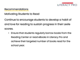 Recommendations
Motivating Students to Read
Continue to encourage students to develop a habit of
and love for reading to sustain progress in their Lexile
scores.
• Ensure that students regularly borrow books from the
Reading Center or read eBooks in Literacy Pro and
achieve their targeted number of books read for the
school year.
 