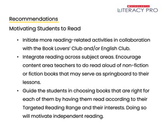 Recommendations
Motivating Students to Read
• Initiate more reading-related activities in collaboration
with the Book Lovers’ Club and/or English Club.
• Integrate reading across subject areas. Encourage
content area teachers to do read aloud of non-fiction
or fiction books that may serve as springboard to their
lessons.
• Guide the students in choosing books that are right for
each of them by having them read according to their
Targeted Reading Range and their interests. Doing so
will motivate independent reading.
 