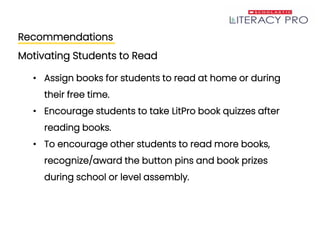Recommendations
Motivating Students to Read
• Assign books for students to read at home or during
their free time.
• Encourage students to take LitPro book quizzes after
reading books.
• To encourage other students to read more books,
recognize/award the button pins and book prizes
during school or level assembly.
 