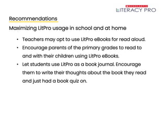 Recommendations
Maximizing LitPro usage in school and at home
• Teachers may opt to use LitPro eBooks for read aloud.
• Encourage parents of the primary grades to read to
and with their children using LitPro eBooks.
• Let students use LitPro as a book journal. Encourage
them to write their thoughts about the book they read
and just had a book quiz on.
 