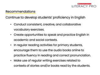 Recommendations
Continue to develop students’ proficiency in English
• Conduct consistent, creative, and collaborative
vocabulary exercises.
• Create opportunities to speak and practice English in
academic and social contexts.
• In regular reading activities for primary students,
encourage them to use the audio books online to
practice fluency in reading and correct pronunciation.
• Make use of regular writing exercises related to
contexts of stories and/or books read by the students.
 