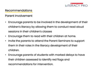 Recommendations
Parent Involvement
• Encourage parents to be involved in the development of their
children’s literacy by allowing them to conduct read aloud
sessions in their children’s classes
• Encourage them to read with their children at home.
• Invite the parents to attend the Parent Seminars to support
them in their roles in the literacy development of their
children.
• Encourage parents of students with marked delays to have
their children assessed to identify red flags and
recommendations for intervention.
 