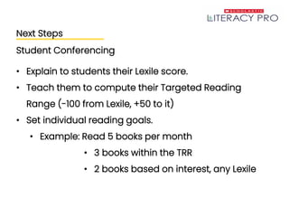 Next Steps
Student Conferencing
• Explain to students their Lexile score.
• Teach them to compute their Targeted Reading
Range (-100 from Lexile, +50 to it)
• Set individual reading goals.
• Example: Read 5 books per month
• 3 books within the TRR
• 2 books based on interest, any Lexile
 