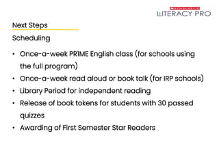 Next Steps
Scheduling
• Once-a-week PR1ME English class (for schools using
the full program)
• Once-a-week read aloud or book talk (for IRP schools)
• Library Period for independent reading
• Release of book tokens for students with 30 passed
quizzes
• Awarding of First Semester Star Readers
 