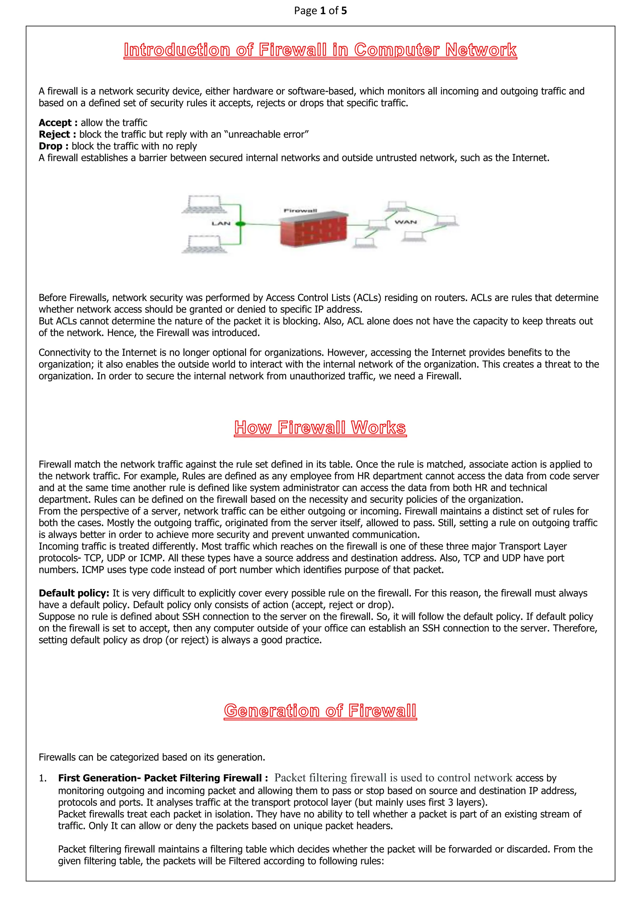 Page 1 of 5
A firewall is a network security device, either hardware or software-based, which monitors all incoming and outgoing traffic and
based on a defined set of security rules it accepts, rejects or drops that specific traffic.
Accept : allow the traffic
Reject : block the traffic but reply with an “unreachable error”
Drop : block the traffic with no reply
A firewall establishes a barrier between secured internal networks and outside untrusted network, such as the Internet.
Before Firewalls, network security was performed by Access Control Lists (ACLs) residing on routers. ACLs are rules that determine
whether network access should be granted or denied to specific IP address.
But ACLs cannot determine the nature of the packet it is blocking. Also, ACL alone does not have the capacity to keep threats out
of the network. Hence, the Firewall was introduced.
Connectivity to the Internet is no longer optional for organizations. However, accessing the Internet provides benefits to the
organization; it also enables the outside world to interact with the internal network of the organization. This creates a threat to the
organization. In order to secure the internal network from unauthorized traffic, we need a Firewall.
Firewall match the network traffic against the rule set defined in its table. Once the rule is matched, associate action is applied to
the network traffic. For example, Rules are defined as any employee from HR department cannot access the data from code server
and at the same time another rule is defined like system administrator can access the data from both HR and technical
department. Rules can be defined on the firewall based on the necessity and security policies of the organization.
From the perspective of a server, network traffic can be either outgoing or incoming. Firewall maintains a distinct set of rules for
both the cases. Mostly the outgoing traffic, originated from the server itself, allowed to pass. Still, setting a rule on outgoing traffic
is always better in order to achieve more security and prevent unwanted communication.
Incoming traffic is treated differently. Most traffic which reaches on the firewall is one of these three major Transport Layer
protocols- TCP, UDP or ICMP. All these types have a source address and destination address. Also, TCP and UDP have port
numbers. ICMP uses type code instead of port number which identifies purpose of that packet.
Default policy: It is very difficult to explicitly cover every possible rule on the firewall. For this reason, the firewall must always
have a default policy. Default policy only consists of action (accept, reject or drop).
Suppose no rule is defined about SSH connection to the server on the firewall. So, it will follow the default policy. If default policy
on the firewall is set to accept, then any computer outside of your office can establish an SSH connection to the server. Therefore,
setting default policy as drop (or reject) is always a good practice.
Firewalls can be categorized based on its generation.
1. First Generation- Packet Filtering Firewall : Packet filtering firewall is used to control network access by
monitoring outgoing and incoming packet and allowing them to pass or stop based on source and destination IP address,
protocols and ports. It analyses traffic at the transport protocol layer (but mainly uses first 3 layers).
Packet firewalls treat each packet in isolation. They have no ability to tell whether a packet is part of an existing stream of
traffic. Only It can allow or deny the packets based on unique packet headers.
Packet filtering firewall maintains a filtering table which decides whether the packet will be forwarded or discarded. From the
given filtering table, the packets will be Filtered according to following rules:
 
