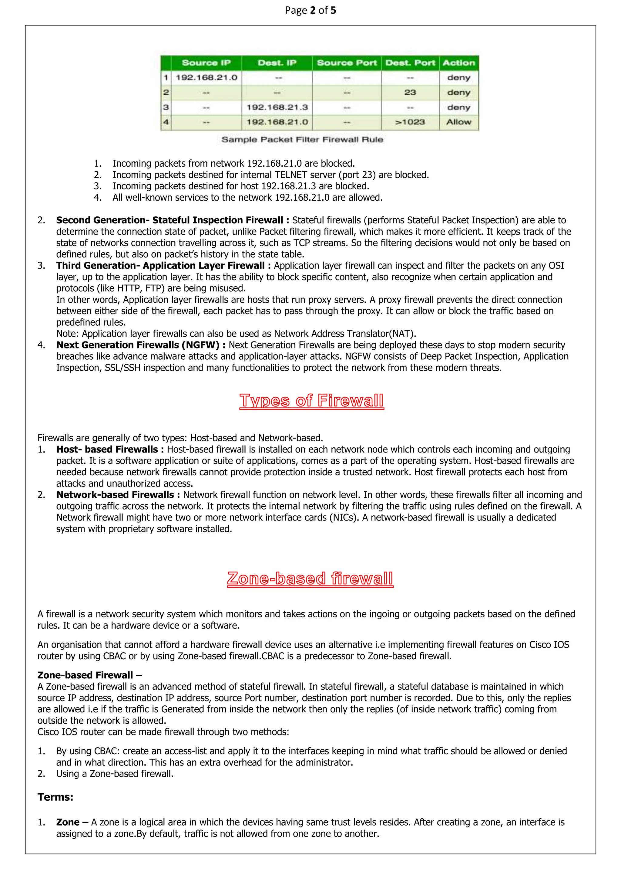 Page 2 of 5
1. Incoming packets from network 192.168.21.0 are blocked.
2. Incoming packets destined for internal TELNET server (port 23) are blocked.
3. Incoming packets destined for host 192.168.21.3 are blocked.
4. All well-known services to the network 192.168.21.0 are allowed.
2. Second Generation- Stateful Inspection Firewall : Stateful firewalls (performs Stateful Packet Inspection) are able to
determine the connection state of packet, unlike Packet filtering firewall, which makes it more efficient. It keeps track of the
state of networks connection travelling across it, such as TCP streams. So the filtering decisions would not only be based on
defined rules, but also on packet’s history in the state table.
3. Third Generation- Application Layer Firewall : Application layer firewall can inspect and filter the packets on any OSI
layer, up to the application layer. It has the ability to block specific content, also recognize when certain application and
protocols (like HTTP, FTP) are being misused.
In other words, Application layer firewalls are hosts that run proxy servers. A proxy firewall prevents the direct connection
between either side of the firewall, each packet has to pass through the proxy. It can allow or block the traffic based on
predefined rules.
Note: Application layer firewalls can also be used as Network Address Translator(NAT).
4. Next Generation Firewalls (NGFW) : Next Generation Firewalls are being deployed these days to stop modern security
breaches like advance malware attacks and application-layer attacks. NGFW consists of Deep Packet Inspection, Application
Inspection, SSL/SSH inspection and many functionalities to protect the network from these modern threats.
Firewalls are generally of two types: Host-based and Network-based.
1. Host- based Firewalls : Host-based firewall is installed on each network node which controls each incoming and outgoing
packet. It is a software application or suite of applications, comes as a part of the operating system. Host-based firewalls are
needed because network firewalls cannot provide protection inside a trusted network. Host firewall protects each host from
attacks and unauthorized access.
2. Network-based Firewalls : Network firewall function on network level. In other words, these firewalls filter all incoming and
outgoing traffic across the network. It protects the internal network by filtering the traffic using rules defined on the firewall. A
Network firewall might have two or more network interface cards (NICs). A network-based firewall is usually a dedicated
system with proprietary software installed.
A firewall is a network security system which monitors and takes actions on the ingoing or outgoing packets based on the defined
rules. It can be a hardware device or a software.
An organisation that cannot afford a hardware firewall device uses an alternative i.e implementing firewall features on Cisco IOS
router by using CBAC or by using Zone-based firewall.CBAC is a predecessor to Zone-based firewall.
Zone-based Firewall –
A Zone-based firewall is an advanced method of stateful firewall. In stateful firewall, a stateful database is maintained in which
source IP address, destination IP address, source Port number, destination port number is recorded. Due to this, only the replies
are allowed i.e if the traffic is Generated from inside the network then only the replies (of inside network traffic) coming from
outside the network is allowed.
Cisco IOS router can be made firewall through two methods:
1. By using CBAC: create an access-list and apply it to the interfaces keeping in mind what traffic should be allowed or denied
and in what direction. This has an extra overhead for the administrator.
2. Using a Zone-based firewall.
Terms:
1. Zone – A zone is a logical area in which the devices having same trust levels resides. After creating a zone, an interface is
assigned to a zone.By default, traffic is not allowed from one zone to another.
 