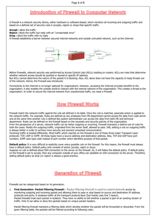 Page 1 of 5
A firewall is a network security device, either hardware or software-based, which monitors all incoming and outgoing traffic and
based on a defined set of security rules it accepts, rejects or drops that specific traffic.
Accept : allow the traffic
Reject : block the traffic but reply with an “unreachable error”
Drop : block the traffic with no reply
A firewall establishes a barrier between secured internal networks and outside untrusted network, such as the Internet.
Before Firewalls, network security was performed by Access Control Lists (ACLs) residing on routers. ACLs are rules that determine
whether network access should be granted or denied to specific IP address.
But ACLs cannot determine the nature of the packet it is blocking. Also, ACL alone does not have the capacity to keep threats out
of the network. Hence, the Firewall was introduced.
Connectivity to the Internet is no longer optional for organizations. However, accessing the Internet provides benefits to the
organization; it also enables the outside world to interact with the internal network of the organization. This creates a threat to the
organization. In order to secure the internal network from unauthorized traffic, we need a Firewall.
Firewall match the network traffic against the rule set defined in its table. Once the rule is matched, associate action is applied to
the network traffic. For example, Rules are defined as any employee from HR department cannot access the data from code server
and at the same time another rule is defined like system administrator can access the data from both HR and technical
department. Rules can be defined on the firewall based on the necessity and security policies of the organization.
From the perspective of a server, network traffic can be either outgoing or incoming. Firewall maintains a distinct set of rules for
both the cases. Mostly the outgoing traffic, originated from the server itself, allowed to pass. Still, setting a rule on outgoing traffic
is always better in order to achieve more security and prevent unwanted communication.
Incoming traffic is treated differently. Most traffic which reaches on the firewall is one of these three major Transport Layer
protocols- TCP, UDP or ICMP. All these types have a source address and destination address. Also, TCP and UDP have port
numbers. ICMP uses type code instead of port number which identifies purpose of that packet.
Default policy: It is very difficult to explicitly cover every possible rule on the firewall. For this reason, the firewall must always
have a default policy. Default policy only consists of action (accept, reject or drop).
Suppose no rule is defined about SSH connection to the server on the firewall. So, it will follow the default policy. If default policy
on the firewall is set to accept, then any computer outside of your office can establish an SSH connection to the server. Therefore,
setting default policy as drop (or reject) is always a good practice.
Firewalls can be categorized based on its generation.
1. First Generation- Packet Filtering Firewall : Packet filtering firewall is used to control network access by
monitoring outgoing and incoming packet and allowing them to pass or stop based on source and destination IP address,
protocols and ports. It analyses traffic at the transport protocol layer (but mainly uses first 3 layers).
Packet firewalls treat each packet in isolation. They have no ability to tell whether a packet is part of an existing stream of
traffic. Only It can allow or deny the packets based on unique packet headers.
Packet filtering firewall maintains a filtering table which decides whether the packet will be forwarded or discarded. From the
given filtering table, the packets will be Filtered according to following rules:
 