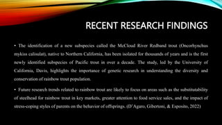RECENT RESEARCH FINDINGS
• The identification of a new subspecies called the McCloud River Redband trout (Oncorhynchus
mykiss calisulat), native to Northern California, has been isolated for thousands of years and is the first
newly identified subspecies of Pacific trout in over a decade. The study, led by the University of
California, Davis, highlights the importance of genetic research in understanding the diversity and
conservation of rainbow trout population.
• Future research trends related to rainbow trout are likely to focus on areas such as the substitutability
of steelhead for rainbow trout in key markets, greater attention to food service sales, and the impact of
stress-coping styles of parents on the behavior of offsprings. (D’Agaro, Gibertoni, & Esposito, 2022)
 