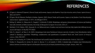 REFERENCES
D’Agaro E, Gibertoni P, Esposito S. Recent Trends and Economic Aspects in the Rainbow Trout (Oncorhynchus mykiss) Sector. Applied Sciences.
2022; 12(17):8773.
D’Agaro, Edo & Gibertoni, PierPaolo & Stefano, Esposito. (2022). Recent Trends and Economic Aspects in the Rainbow Trout (Oncorhynchus
mykiss) Sector. Applied Sciences. 12. 8773. 10.3390/app12178773.
Delling, B., Sabatini, A., Muracciole, S., Tougard, C., & Berrebi, P. (2020). Morphologic and genetic characterisation of Corsican and Sardinian
trout with comments on Salmo taxonomy. Knowledge & Management of Aquatic Ecosystems, (421), 21.
McGlade, C.L.O., Dickey, J.W.E., Kennedy, R. et al. Behavioral traits of rainbow trout and brown trout may help explain their differing invasion
success and impacts. Sci Rep 12, 1757 (2022).
Nabi, N., Ahmed, I., & Wani, G. B. (2022). Hematological and serum biochemical reference intervals of rainbow trout, Oncorhynchus mykiss
cultured in Himalayan aquaculture: Morphology, morphometrics and quantification of peripheral blood cells. Saudi journal of biological
sciences, 29(4), 2942-2957.
Smith, G. R., & Stearley, R. F. (1989). The classification and scientific names of rainbow and cutthroat trouts. Fisheries, 14(1), 4-10.
Verdile, N., Pasquariello, R., Scolari, M., Scirè, G., Brevini, T. A., & Gandolfi, F. (2020). A detailed study of rainbow trout (Onchorhynchus
mykiss) intestine revealed that digestive and absorptive functions are not linearly distributed along its length. Animals, 10(4), 745.
 
