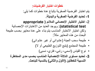 ‫الفرضيات‬ ‫اختبار‬ ‫خطوات‬
:
‫يلي‬ ‫كما‬ ‫خطوات‬ ‫عدة‬ ‫بإتباع‬ ‫الصفرية‬ ‫الفرضية‬ ‫اختبار‬ ‫يتم‬
:
1
-
‫والبديلة‬ ‫الصفرية‬ ‫الفرضية‬ ‫تحديد‬
.
2
-
‫المالئم‬ ‫اإلحصائي‬ ‫االختبار‬ ‫اختيار‬
(
appropriate
statistical test
:)
‫اإلحصائية‬ ‫االختبارات‬ ‫من‬ ‫العديد‬ ‫ويوجد‬
‫بح‬ ‫معايير‬ ‫عدة‬ ‫على‬ ‫بناء‬ ‫يتم‬ ‫المناسب‬ ‫االختبار‬ ‫اختيار‬ ‫ولكن‬
‫طبيعة‬ ‫سب‬
‫ا‬‫ال‬‫مث‬ ‫المعايير‬ ‫هذه‬ ‫من‬ ‫البحث‬
:
•
‫العينة‬ ‫سحب‬ ‫طبيعة‬
(
‫عشوائي‬ ‫غير‬ ‫أو‬ ‫عشوائي‬
)
•
‫المجتمع‬ ‫طبيعة‬
(
‫ال‬ ‫أو‬ ‫الطبيعي‬ ‫التوزيع‬ ‫يتبع‬
)
•
‫القياس‬ ‫نوع‬
(
‫نسبي‬ ،‫فتري‬ ،‫رتبي‬ ،‫اسمي‬
)
3
-
‫المخاطر‬ ‫مدى‬ ‫بحسب‬ ‫المناسب‬ ‫اإلحصائية‬ ‫الداللة‬ ‫مستوى‬ ‫تحديد‬
‫ة‬
‫للخطأين‬ ‫النسبية‬
(
‫والثاني‬ ‫األول‬
)
‫للباحث‬ ‫بالنسبة‬
.
10
 