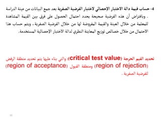 4
-
‫حسأب‬
‫قيمة‬
‫دالة‬
‫الختبأر‬
‫حصأئي‬‫إ‬‫ل‬‫ا‬
‫لختبأر‬
‫الفرضية‬
‫ية‬‫ر‬‫الصف‬
‫بعد‬
‫جمع‬
‫البيان‬
‫ات‬
‫من‬
‫عينة‬
‫اسة‬‫ر‬‫الد‬
.
‫اض‬‫ر‬‫وبافت‬
‫ن‬
‫أ‬
‫ا‬
‫هذه‬
‫الفرضية‬
‫صحيحة‬
‫يحدد‬
‫احتمال‬
‫الحصول‬
‫على‬
‫ق‬‫فر‬
‫بين‬
‫القيمة‬
‫ال‬
‫مشاهدة‬
‫للمعلمة‬
‫من‬
‫خالل‬
‫العينة‬
‫والقيمة‬
‫ضة‬‫و‬‫المفر‬
‫لها‬
‫من‬
‫خالل‬
‫الفرضية‬
،‫الصفرية‬
‫ويتم‬
‫حساب‬
‫هذا‬
‫االحتمال‬
‫من‬
‫خالل‬
‫خصائص‬
‫يع‬‫ز‬‫تو‬
‫المعاينة‬
‫ي‬‫النظر‬
‫لدالة‬
‫االختبار‬
‫اإلحصائية‬
‫المس‬
‫تخدمة‬
.
‫تحديد‬
‫القيم‬
‫الحرجة‬
(
critical test value
)
:
‫والتي‬
‫بناء‬
‫عليها‬
‫يتم‬
‫تحديد‬
‫منطقة‬
‫الرف‬
‫ض‬
(
region of rejection
)
‫ومنطقة‬
‫القبول‬
(
region of acceptance
)
‫للفرضية‬
‫الصفرية‬
.
11
 