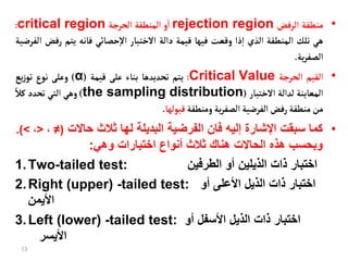 •
‫منطقة‬
‫الرفض‬
rejection region
‫و‬‫ا‬
‫المنطقة‬
‫الحرجة‬
critical region
:
‫هي‬
‫تلك‬
‫المنطقة‬
‫الذي‬
‫ذا‬‫إ‬‫ا‬
‫وقعت‬
‫فيهأ‬
‫قيمة‬
‫دالة‬
‫الختبأر‬
‫حصأئي‬‫إ‬‫ل‬‫ا‬
‫فأنه‬
‫يتم‬
‫رف‬
‫ض‬
‫الفرضية‬
‫ية‬‫ر‬‫الصف‬
.
•
‫القيم‬
‫الحرجة‬
Critical Value
:
‫يتم‬
‫تحديدهأ‬
‫بنأء‬
‫على‬
‫قيمة‬
(
α
)
‫وعلى‬
‫نوع‬
‫يع‬‫ز‬‫تو‬
‫المعأينة‬
‫لدالة‬
‫الختبأر‬
(
the sampling distribution
)
‫وهي‬
‫التي‬
‫تحدد‬
‫ا‬‫كال‬
‫من‬
‫منطقة‬
‫رفض‬
‫الفرضية‬
‫ية‬‫ر‬‫الصف‬
‫ومنطقة‬
‫قبولهأ‬
.
•
‫حاالت‬ ‫ثالث‬ ‫لها‬ ‫البديلة‬ ‫الفرضية‬ ‫فان‬ ‫إليه‬ ‫اإلشارة‬ ‫سبقت‬ ‫كما‬
(
≠
،
<
،
>
.)
‫وهي‬ ‫اختبارات‬ ‫أنواع‬ ‫ثالث‬ ‫هناك‬ ‫الحاالت‬ ‫هذه‬ ‫وبحسب‬
:
1.Two-tailed test: ‫الطرفين‬ ‫أو‬ ‫الذيلين‬ ‫ذات‬ ‫اختبار‬
2.Right (upper) -tailed test: ‫أو‬ ‫األعلى‬ ‫الذيل‬ ‫ذات‬ ‫اختبار‬
‫األيمن‬
3.Left (lower) -tailed test: ‫أو‬ ‫األسفل‬ ‫الذيل‬ ‫ذات‬ ‫اختبار‬
‫األيسر‬
13
 