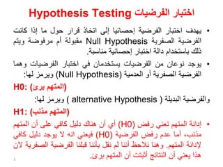 ‫الفرضيات‬ ‫اختبار‬
Hypothesis Testing
•
‫يهدف‬
‫اختبار‬
‫الفرضية‬
‫إحصائيا‬
‫إلى‬
‫اتخاذ‬
‫قرار‬
‫حول‬
‫ما‬
‫إذا‬
‫كان‬
‫ت‬
‫الفرضية‬
‫الصفرية‬
Null Hypothesis
‫مقبولة‬
‫أم‬
‫مرفوضة‬
‫ويتم‬
‫ذلك‬
‫باستخدام‬
‫دالة‬
‫اختبار‬
‫إحصائية‬
‫مناسبة‬
.
•
‫يوجد‬
‫نوعان‬
‫من‬
‫الفرضيات‬
‫يستخدمان‬
‫في‬
‫اختبار‬
‫الفرضيات‬
‫وهما‬
‫الفرضية‬
‫الصفرية‬
‫أو‬
‫العدمية‬
(
Null Hypothesis
)
‫ويرمز‬
‫لها‬
:
H0: ( ‫المتهم‬
‫برئ‬ )
‫والفرضية‬
‫البديلة‬
(
alternative Hypothesis
)
‫ويرمز‬
‫لها‬
:
H1: ( ‫المتهم‬
‫مذنب‬ )
•
‫إدانة‬
‫المتهم‬
‫تعني‬
‫رفض‬
(
H0
)
‫أي‬
‫أن‬
‫هناك‬
‫دليل‬
‫كافي‬
‫على‬
‫أن‬
‫المتهم‬
،‫مذنب‬
‫أما‬
‫عدم‬
‫رفض‬
‫الفرضية‬
(
H0
)
‫فيعني‬
‫انه‬
‫ال‬
‫يوجد‬
‫دليل‬
‫كافي‬
‫إلدانة‬
‫المتهم‬
.
‫وهنا‬
‫نالحظ‬
‫أننا‬
‫لم‬
‫نقل‬
‫بأننا‬
‫قبلنا‬
‫الفرضية‬
‫ال‬
‫صفرية‬
‫الن‬
‫هذا‬
‫يعني‬
‫أن‬
‫النتائج‬
‫أثبتت‬
‫أن‬
‫المتهم‬
‫برئ‬
.
3
 