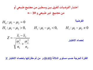‫ط‬‫مجتمع‬‫من‬‫وسطين‬‫بين‬‫ق‬‫للفر‬‫الفرضيأت‬‫اختبأر‬
‫و‬‫ا‬‫بيعي‬
‫مجتمع‬‫من‬
‫و‬‫طبيعي‬‫غير‬
n> 30
0
:
,
0
:
,
0
:
0
:
2
1
1
2
1
1
2
1
1
2
1
0
















H
H
H
H
2
2
2
1
2
1
2
1
n
n
x
x
Z





‫الفرضية‬
‫االختبار‬ ‫إحصاء‬
‫الداللة‬ ‫مستوى‬ ‫حسب‬ ‫الحرجة‬ ‫الفترة‬
(
0.05
)
‫االختبار‬ ‫باحصاء‬ ‫مقارنتها‬ ‫ثم‬ ‫من‬ ‫و‬
Z
 