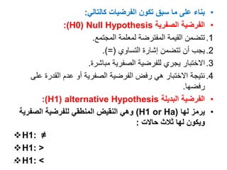 •
‫كالتالي‬ ‫الفرضيات‬ ‫تكون‬ ‫سبق‬ ‫ما‬ ‫على‬ ‫بناء‬
:
•
‫الصفرية‬ ‫الفرضية‬
Null Hypothesis
(
H0
:)
.1
‫المجتمع‬ ‫لمعلمة‬ ‫المفترضة‬ ‫القيمة‬ ‫تتضمن‬
.
.2
‫التساوي‬ ‫إشارة‬ ‫تتضمن‬ ‫أن‬ ‫يجب‬
.)=(
.3
‫مباشرة‬ ‫الصفرية‬ ‫للفرضية‬ ‫يجري‬ ‫االختبار‬
.
.4
‫ع‬ ‫القدرة‬ ‫عدم‬ ‫أو‬ ‫الصفرية‬ ‫الفرضية‬ ‫رفض‬ ‫هي‬ ‫االختبار‬ ‫نتيجة‬
‫لى‬
‫رفضها‬
.
•
‫البديلة‬ ‫الفرضية‬
alternative Hypothesis
(
H1
:)
•
‫لها‬ ‫يرمز‬
(
H1 or Ha
)
‫الصفر‬ ‫للفرضية‬ ‫المنطقي‬ ‫النقيض‬ ‫وهي‬
‫ية‬
‫حاالت‬ ‫ثالث‬ ‫لها‬ ‫ويكون‬
:
H1: ≠
H1: <
H1: >
4
 