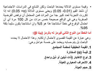 •
‫وقيمة‬
‫مستوى‬
‫الداللة‬
‫يحددها‬
‫الباحث‬
‫ولكن‬
‫الشائع‬
‫في‬
‫الدراسات‬
‫االجت‬
‫ماعية‬
‫أن‬
‫تأخذ‬
‫القيم‬
(
0.01
،
0.05
)
‫ويعني‬
‫مستوى‬
‫الداللة‬
(
α
=
0.05
)
‫انه‬
‫إذا‬
‫تكررت‬
‫التجربة‬
‫لعدد‬
‫كبير‬
‫جدا‬
‫من‬
‫المرات‬
‫فمن‬
‫المحتمل‬
‫أن‬
‫نرفض‬
‫ال‬
‫فرضية‬
‫الصفرية‬
‫وهي‬
‫في‬
‫الواقع‬
‫صحيحة‬
‫خمس‬
‫مرات‬
‫من‬
‫كل‬
100
‫مرة‬
‫أي‬
‫أن‬
‫احتمال‬
‫الوقوع‬
‫في‬
‫خطأ‬
‫استنتاجنا‬
‫هذا‬
‫هو‬
5
%
‫وان‬
‫استنتاجنا‬
‫يكون‬
‫سليما‬
‫بث‬
‫قة‬
95
%
.
‫بالرمز‬ ‫له‬ ‫فيرمز‬ ‫الثاني‬ ‫النوع‬ ‫من‬ ‫الخطأ‬ ‫أما‬
(
‫بيتا‬
β
:)
‫ارتكابه‬ ‫الحتمال‬ ‫القصوى‬ ‫القيمة‬ ‫عن‬ ‫عبارة‬ ‫وهي‬
.
‫يحدده‬ ‫ال‬ ‫االحتمال‬ ‫وهذا‬
‫وهي‬ ‫عوامل‬ ‫خمسة‬ ‫على‬ ‫ويعتمد‬ ‫حسابه‬ ‫يتم‬ ‫بل‬ ‫الباحث‬
:
.1
‫المجتمع‬ ‫لمعلمة‬ ‫الحقيقية‬ ‫القيمة‬
.
.2
‫قيمة‬
(
α
)
‫المختارة‬
.3
‫االختبار‬ ‫نوع‬
(
‫واحد‬ ‫ذيل‬ ‫أو‬ ‫ذيلين‬ ‫ذات‬
.)
.4
‫للعينة‬ ‫المعياري‬ ‫االنحراف‬
.
.5
‫العينة‬ ‫حجم‬
.
7
 