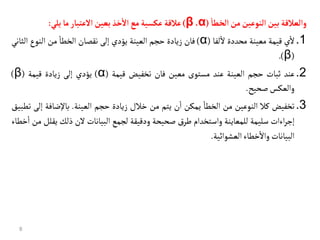 ‫والعالقة‬
‫بين‬
‫النوعين‬
‫من‬
‫الخطأ‬
(
α
،
β
)
‫عالقة‬
‫عكسية‬
‫مع‬
‫خذ‬‫ال‬
‫بعين‬
‫العتبأر‬
‫مأ‬
‫يلي‬
:
.1
‫ي‬
‫أ‬
‫ال‬
‫قيمة‬
‫معينة‬
‫محددة‬
‫لفا‬
‫أ‬
‫ال‬
(
α
)
‫فان‬
‫زيادة‬
‫حجم‬
‫العينة‬
‫يؤدي‬
‫إلى‬
‫نقصان‬
‫أ‬
‫الخطا‬
‫من‬
‫النوع‬
‫الث‬
‫اني‬
(
β
)
.
.2
‫عند‬
‫ثبات‬
‫حجم‬
‫العينة‬
‫عند‬
‫مستوى‬
‫معين‬
‫فان‬
‫تخفيض‬
‫قيمة‬
(
α
)
‫يؤدي‬
‫إلى‬
‫زيادة‬
‫قيمة‬
(
β
)
‫والعكس‬
‫صحيح‬
.
.3
‫تخفيض‬
‫كال‬
‫النوعين‬
‫من‬
‫أ‬
‫الخطا‬
‫يمكن‬
‫ن‬
‫أ‬
‫ا‬
‫يتم‬
‫من‬
‫خالل‬
‫زيادة‬
‫حجم‬
‫العينة‬
.
‫باإلضافة‬
‫إ‬
‫لى‬
‫تطبيق‬
‫اءات‬‫ر‬‫إج‬
‫سليمة‬
‫للمعاينة‬
‫واستخدام‬
‫ق‬‫طر‬
‫صحيحة‬
‫ودقيقة‬
‫لجمع‬
‫البيانات‬
‫الن‬
‫ذلك‬
‫يق‬
‫لل‬
‫من‬
‫خطاء‬
‫أ‬
‫ا‬
‫البيانات‬
‫خطاء‬
‫أ‬
‫واال‬
‫العشوائية‬
.
8
 