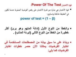 ‫قوة‬
‫الختبأر‬
Power Of The Test
:

‫قوة‬
‫االختبار‬
‫هي‬
‫عبارة‬
‫عن‬
‫قدرة‬
‫االختبار‬
‫على‬
‫رفض‬
‫الفرضية‬
‫الصفري‬
‫ة‬
‫عندما‬
‫تكون‬
‫في‬
‫الحقيقة‬
‫خاطئة‬
‫وتساوي‬
:
power of test = (1 – β)

‫والخطأ‬
‫من‬
‫النوع‬
‫األول‬
(
‫إدانة‬
‫المتهم‬
‫وهو‬
‫برئ‬
)
‫أكثر‬
‫خطورة‬
‫من‬
‫الخطأ‬
‫من‬
‫النوع‬
‫الثاني‬
(
‫تبرئة‬
‫المذنب‬
)
.

‫وبناء‬
‫على‬
‫ما‬
‫سبق‬
‫بيانه‬
‫من‬
‫المصطلحات‬
‫المستخدمة‬
‫ف‬
‫ي‬
‫اختبار‬
‫الفرضيات‬
‫يمكننا‬
‫اآلن‬
‫حصر‬
‫خطوات‬
‫اختبار‬
‫الفرضيات‬
‫كما‬
‫يلي‬
:
9
 