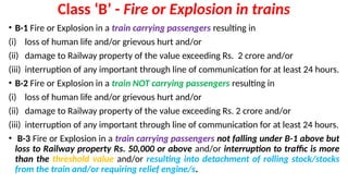 Class ‘B’ - Fire or Explosion in trains
• B-1 Fire or Explosion in a train carrying passengers resulting in
(i) loss of human life and/or grievous hurt and/or
(ii) damage to Railway property of the value exceeding Rs. 2 crore and/or
(iii) interruption of any important through line of communication for at least 24 hours.
• B-2 Fire or Explosion in a train NOT carrying passengers resulting in
(i) loss of human life and/or grievous hurt and/or
(ii) damage to Railway property of the value exceeding Rs. 2 crore and/or
(iii) interruption of any important through line of communication for at least 24 hours.
• B-3 Fire or Explosion in a train carrying passengers not falling under B-1 above but
loss to Railway property Rs. 50,000 or above and/or interruption to traffic is more
than the threshold value and/or resulting into detachment of rolling stock/stocks
from the train and/or requiring relief engine/s.
 
