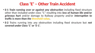 Class ‘E’ – Other Train Accident
• E-1 Train running over or against any obstruction including fixed structure
other than included under class “C” resulting into loss of human life and/or
grievous hurt and/or damage to Railway property and/or interruption to
traffic is more than the threshold value.
• E-2 Trains running into any obstruction including fixed structure but not
covered under Class ‘C’ or ‘E-1’.
 