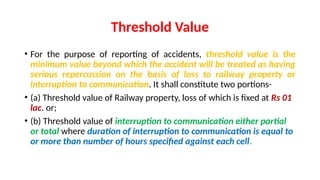 Threshold Value
• For the purpose of reporting of accidents, threshold value is the
minimum value beyond which the accident will be treated as having
serious repercussion on the basis of loss to railway property or
interruption to communication. It shall constitute two portions-
• (a) Threshold value of Railway property, loss of which is fixed at Rs 01
lac. or;
• (b) Threshold value of interruption to communication either partial
or total where duration of interruption to communication is equal to
or more than number of hours specified against each cell.
 