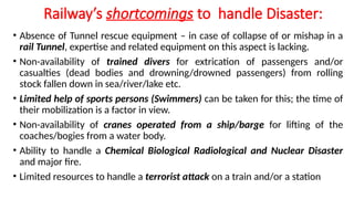 Railway’s shortcomings to handle Disaster:
• Absence of Tunnel rescue equipment – in case of collapse of or mishap in a
rail Tunnel, expertise and related equipment on this aspect is lacking.
• Non-availability of trained divers for extrication of passengers and/or
casualties (dead bodies and drowning/drowned passengers) from rolling
stock fallen down in sea/river/lake etc.
• Limited help of sports persons (Swimmers) can be taken for this; the time of
their mobilization is a factor in view.
• Non-availability of cranes operated from a ship/barge for lifting of the
coaches/bogies from a water body.
• Ability to handle a Chemical Biological Radiological and Nuclear Disaster
and major fire.
• Limited resources to handle a terrorist attack on a train and/or a station
 
