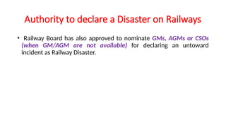 Authority to declare a Disaster on Railways
• Railway Board has also approved to nominate GMs, AGMs or CSOs
(when GM/AGM are not available) for declaring an untoward
incident as Railway Disaster.
 
