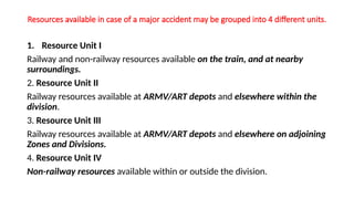 Resources available in case of a major accident may be grouped into 4 different units.
1. Resource Unit I
Railway and non-railway resources available on the train, and at nearby
surroundings.
2. Resource Unit II
Railway resources available at ARMV/ART depots and elsewhere within the
division.
3. Resource Unit III
Railway resources available at ARMV/ART depots and elsewhere on adjoining
Zones and Divisions.
4. Resource Unit IV
Non-railway resources available within or outside the division.
 