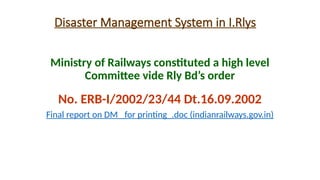 Disaster Management System in I.Rlys
Ministry of Railways constituted a high level
Committee vide Rly Bd’s order
No. ERB-I/2002/23/44 Dt.16.09.2002
Final report on DM _for printing_.doc (indianrailways.gov.in)
 