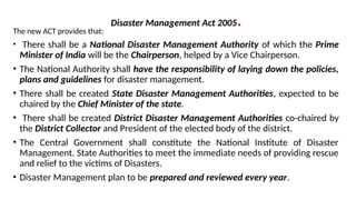 Disaster Management Act 2005.
The new ACT provides that:
• There shall be a National Disaster Management Authority of which the Prime
Minister of India will be the Chairperson, helped by a Vice Chairperson.
• The National Authority shall have the responsibility of laying down the policies,
plans and guidelines for disaster management.
• There shall be created State Disaster Management Authorities, expected to be
chaired by the Chief Minister of the state.
• There shall be created District Disaster Management Authorities co-chaired by
the District Collector and President of the elected body of the district.
• The Central Government shall constitute the National Institute of Disaster
Management. State Authorities to meet the immediate needs of providing rescue
and relief to the victims of Disasters.
• Disaster Management plan to be prepared and reviewed every year.
 