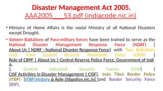 Disaster Management Act 2005.
AAA2005___53.pdf (indiacode.nic.in)
• Ministry of Home Affairs is the nodal Ministry of all National Disasters
except Drought.
• Sixteen Battalions of Para-military forces have been trained to serve as the
National Disaster Management Response Force (NDRF) {
About Us | NDRF - National Disaster Response Force} with Two Battalions
each from Central Reserve Protection Force (CRPF) {
Role of CRPF | About Us | Central Reserve Police Force, Government of Indi
a.
}, Central Industrial Security Forces (CISF) {
CISF Activities in Disaster Management | CISF}, Indo Tibet Border Police
(ITBP) {ITBP|History & Role (itbpolice.nic.in) }and Border Security Force
(BSF).
 