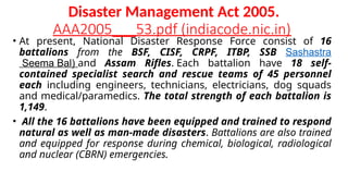 Disaster Management Act 2005.
AAA2005___53.pdf (indiacode.nic.in)
• At present, National Disaster Response Force consist of 16
battalions from the BSF, CISF, CRPF, ITBP, SSB Sashastra
Seema Bal) and Assam Rifles. Each battalion have 18 self-
contained specialist search and rescue teams of 45 personnel
each including engineers, technicians, electricians, dog squads
and medical/paramedics. The total strength of each battalion is
1,149.
• All the 16 battalions have been equipped and trained to respond
natural as well as man-made disasters. Battalions are also trained
and equipped for response during chemical, biological, radiological
and nuclear (CBRN) emergencies.
 