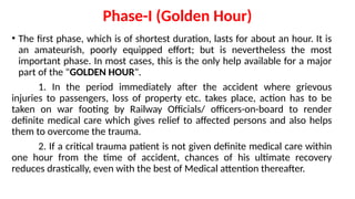Phase-I (Golden Hour)
• The first phase, which is of shortest duration, lasts for about an hour. It is
an amateurish, poorly equipped effort; but is nevertheless the most
important phase. In most cases, this is the only help available for a major
part of the "GOLDEN HOUR".
1. In the period immediately after the accident where grievous
injuries to passengers, loss of property etc. takes place, action has to be
taken on war footing by Railway Officials/ officers-on-board to render
definite medical care which gives relief to affected persons and also helps
them to overcome the trauma.
2. If a critical trauma patient is not given definite medical care within
one hour from the time of accident, chances of his ultimate recovery
reduces drastically, even with the best of Medical attention thereafter.
 