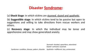 Disaster Syndrome:
(a) Shock Stage: In which victims are stunned, dazed and apathetic.
(b) Suggestible stage: In which victims tend to be passive but open to
suggestions and willing to take directions from rescue workers and
others.
(c) Recovery stage: In which the individual may be tense and
apprehensive and may show generalized anxiety.
Syndrome= condition, disease, pattern, disorder
Stunned= shocked, speechless, astonished
Dazed= confused, surprised
Apathetic= indifferent, lazy, uninterested
 
