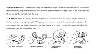 (iv) B-BREATHING:- Check for Breathing. Keep the back of your fingers near the nose of the patient. You can feel
the warm air (or) keep your ear near the nose and look for the movement of chest, listen to the sound from the
throat and feel the warm air from the nose.
(v) A-AIRWAY:- Clear the airway (Trachea). If patient is unconscious, then the airway may be narrowed or
blocked making breathing impossible. This occurs due to several reasons. To clear the other objects in the
mouth press the Jaw, open the mouth put your fingers or a clean cloth in the mouth and clear the
obstruction. Now the air passage is clear.
 
